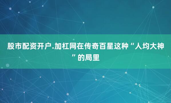股市配资开户.加杠网在传奇百星这种“人均大神”的局里